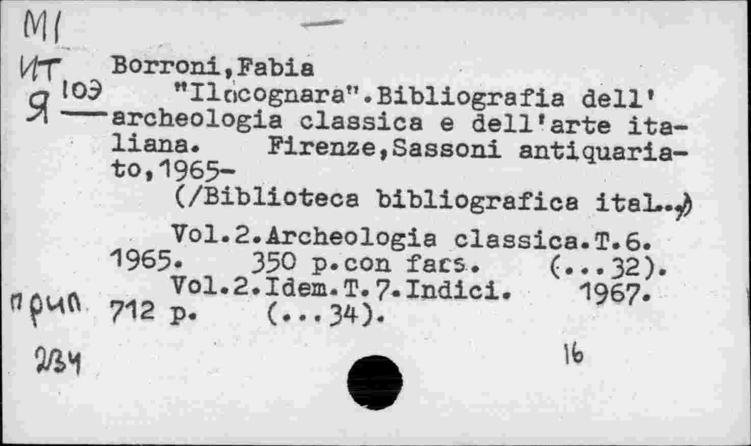 ﻿Ml	—
|^f	Borroni,Fabia
ЯЮЭ "Ilcicognara".Bibliografie dell’ archeologia classics e dell‘arte Italians. Firenze,Sassoni antiquaria— to,1965-
(/Biblioteca bibliografica itaL.^ Vol.2.Archeologia classics.T.6.
^965.	350 p.con facs. (...32).
л	Vol.2.Idem.T.7-Indici.	1967.
ПрчО 712 p. (...34)-
№
lb